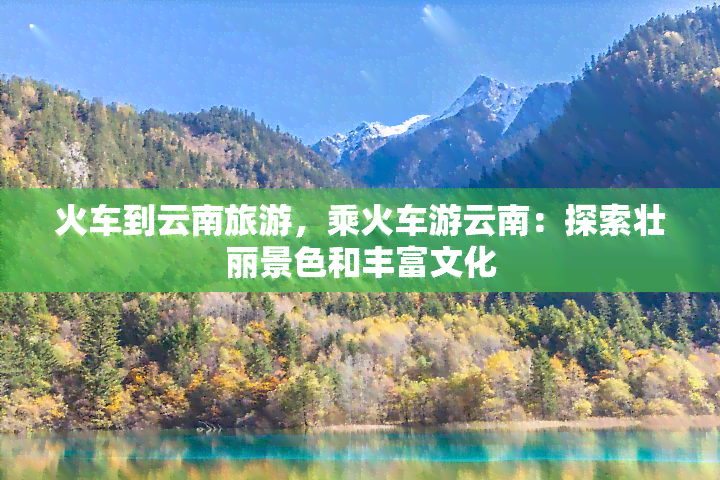 火车到云南旅游，乘火车游云南：探索壮丽景色和丰富文化