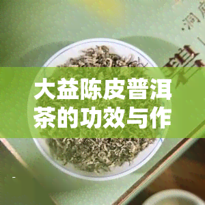 大益陈皮普洱茶的功效与作用：最新价格、禁忌与新会陈皮介绍