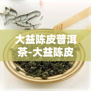 大益陈皮普洱茶-大益陈皮普洱茶最新价格