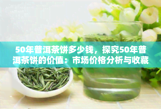 50年普洱茶饼多少钱，探究50年普洱茶饼的价值：市场价格分析与收藏建议