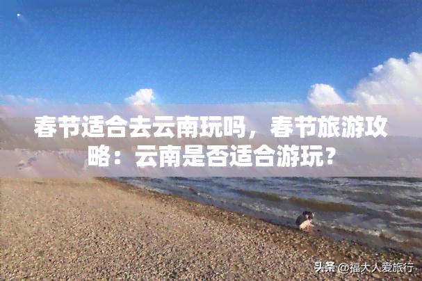 春节适合去云南玩吗，春节旅游攻略：云南是否适合游玩？