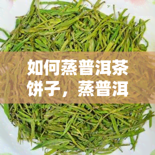 如何蒸普洱茶饼子，蒸普洱茶饼子的正确方法与技巧