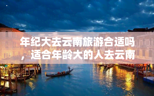 年纪大去云南旅游合适吗，适合年龄大的人去云南旅游吗？一份详尽的攻略