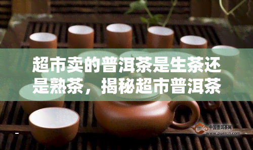 超市卖的普洱茶是生茶还是熟茶，揭秘超市普洱茶：你买的究竟是生茶还是熟茶？