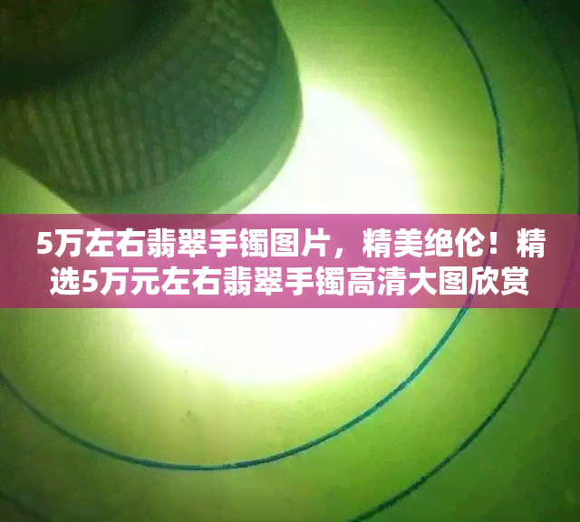 5万左右翡翠手镯图片，精美绝伦！精选5万元左右翡翠手镯高清大图欣赏