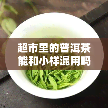 超市里的普洱茶能和小样混用吗，普洱茶在超市能否与小样混合购买？