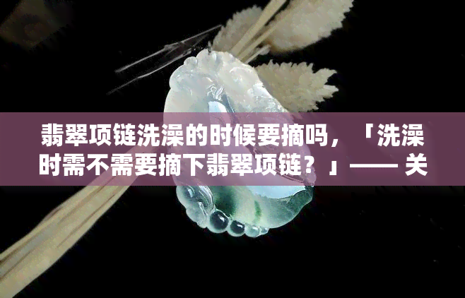 翡翠项链洗澡的时候要摘吗，「洗澡时需不需要摘下翡翠项链？」—— 关于珠宝保养的小贴士