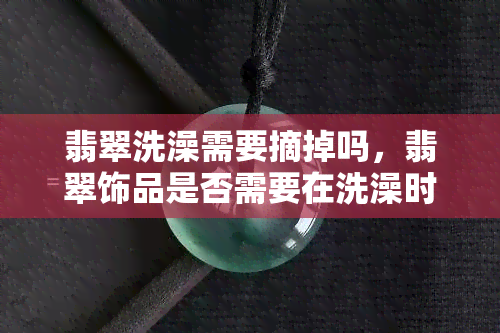 翡翠洗澡需要摘掉吗，翡翠饰品是否需要在洗澡时摘下？