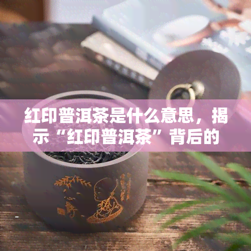 红印普洱茶是什么意思，揭示“红印普洱茶”背后的含义与故事