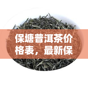 保塘普洱茶价格表，最新保塘普洱茶价格表，一网打尽各大茶叶价格！