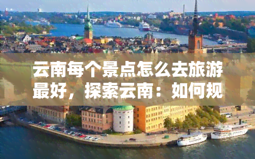 云南每个景点怎么去旅游更好，探索云南：如何规划更佳旅行路线到每个著名景点？