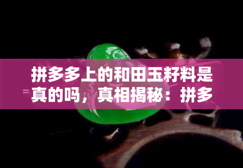 拼多多上的和田玉籽料是真的吗，真相揭秘：拼多多上的和田玉籽料是真的吗？