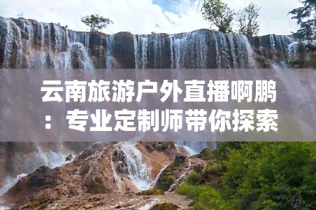 云南旅游户外直播啊鹏：专业定制师带你探索云南美景，纵享户外线路！