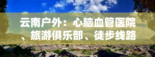 云南户外：心脑血管医院、旅游俱乐部、徒步线路与运动爱好者的一站式服务平台