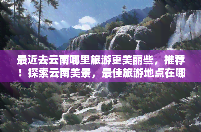 最近去云南哪里旅游更美丽些，推荐！探索云南美景，更佳旅游地点在哪里？