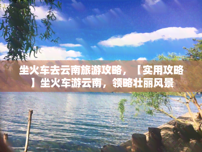 坐火车去云南旅游攻略，【实用攻略】坐火车游云南，领略壮丽风景