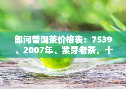 郎河普洱茶价格表：7539、2007年、紫芽老茶，十大排行榜