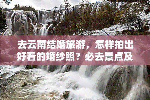 去云南结婚旅游，怎样拍出好看的婚纱照？必去景点及拍摄攻略！