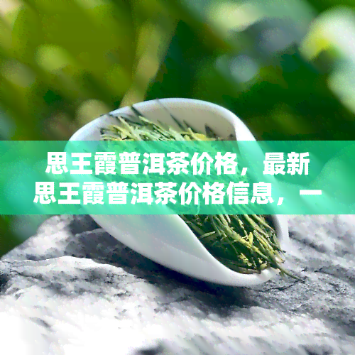 思王霞普洱茶价格，最新思王霞普洱茶价格信息，一网打尽！