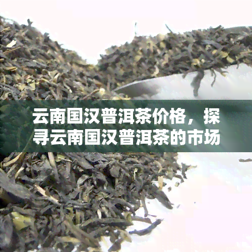 云南国汉普洱茶价格，探寻云南国汉普洱茶的市场价格，品味茶文化的魅力