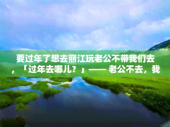 要过年了想去丽江玩老公不带我们去，「过年去哪儿？」—— 老公不去，我却想去丽江！