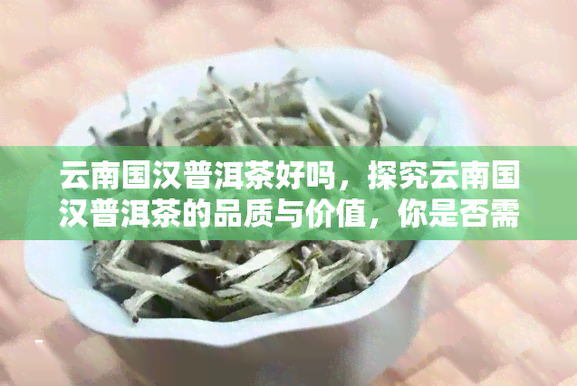 云南国汉普洱茶好吗，探究云南国汉普洱茶的品质与价值，你是否需要了解一下？