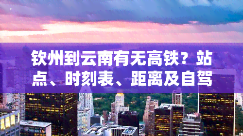 钦州到云南有无高铁？站点、时刻表、距离及自驾路线全知道！