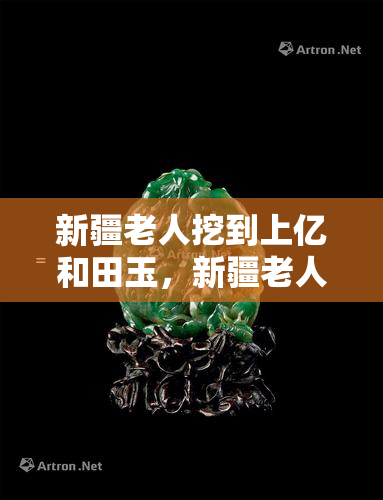 新疆老人挖到上亿和田玉，新疆老人挖到价值上亿的和田玉，宝库惊现珍稀宝藏！