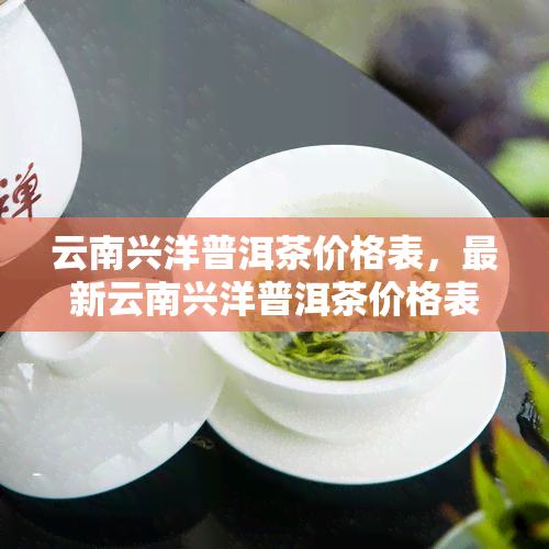 云南兴洋普洱茶价格表，最新云南兴洋普洱茶价格表，一网打尽各类品种！