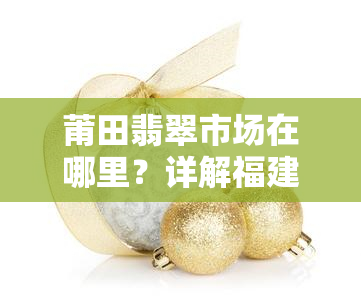 莆田翡翠市场在哪里？详解福建莆田翡翠玉器批发地点及进货攻略