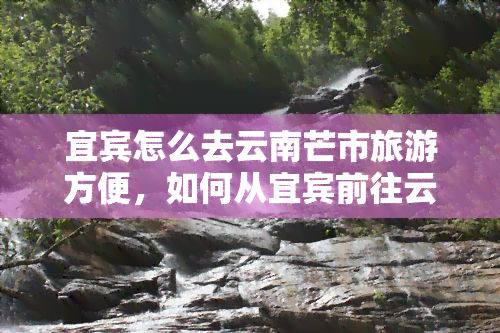 宜宾怎么去云南芒市旅游方便，如何从宜宾前往云南芒市旅游？最方便的路线和交通方式