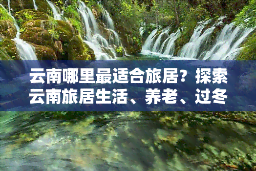 云南哪里最适合旅居？探索云南旅居生活、养老、过冬及一月游的更佳城市