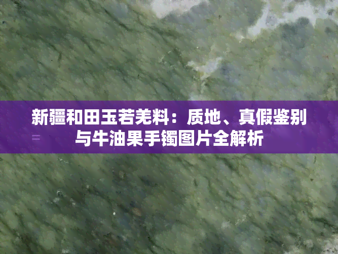 新疆和田玉若羌料：质地、真假鉴别与牛油果手镯图片全解析