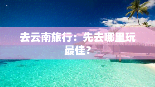 去云南旅行：先去哪里玩更佳？