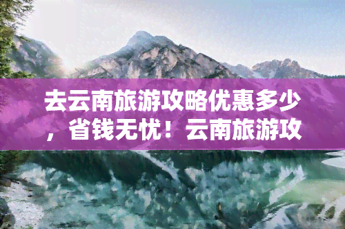 去云南旅游攻略优惠多少，省钱无忧！云南旅游攻略优惠大揭秘