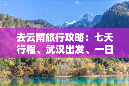 去云南旅行攻略：七天行程、武汉出发、一日游路线、自由行指南全包括