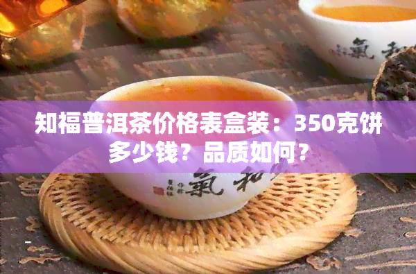 知福普洱茶价格表盒装：350克饼多少钱？品质如何？