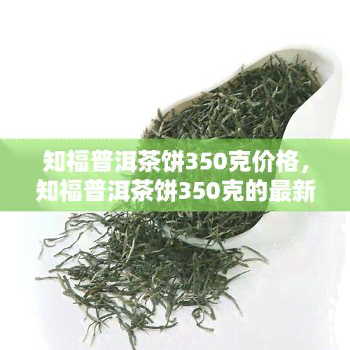 知福普洱茶饼350克价格，知福普洱茶饼350克的最新市场价格是多少？