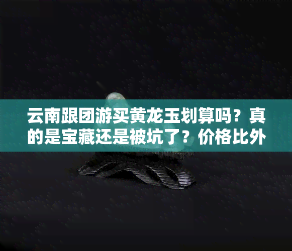 云南跟团游买黄龙玉划算吗？真的是宝藏还是被坑了？价格比外面高多少？