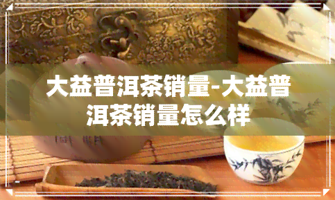 大益普洱茶销量-大益普洱茶销量怎么样