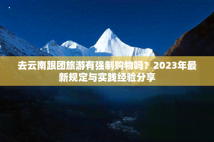 去云南跟团旅游有强制购物吗？2023年最新规定与实践经验分享