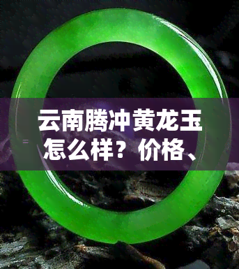 云南腾冲黄龙玉怎么样？价格、购买指南与文化园一网打尽！