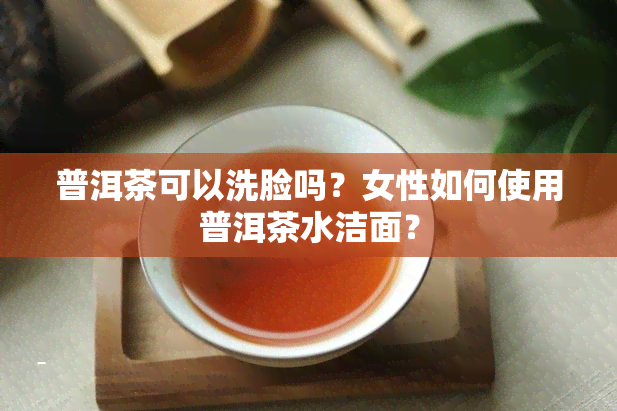 普洱茶可以洗脸吗？女性如何使用普洱茶水洁面？