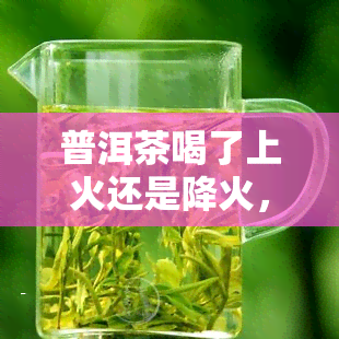 普洱茶喝了上火还是降火，普洱茶：喝后是上火还是降火？