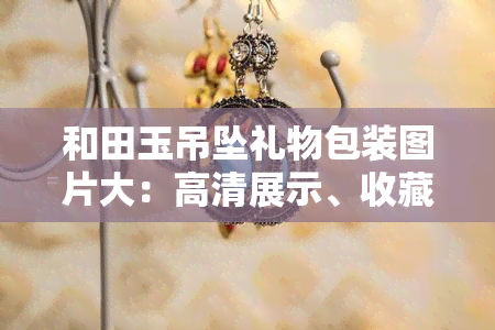 和田玉吊坠礼物包装图片大：高清展示、收藏价值与寓意解析