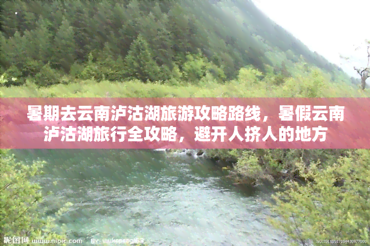 暑期去云南泸沽湖旅游攻略路线，暑假云南泸沽湖旅行全攻略，避开人挤人的地方