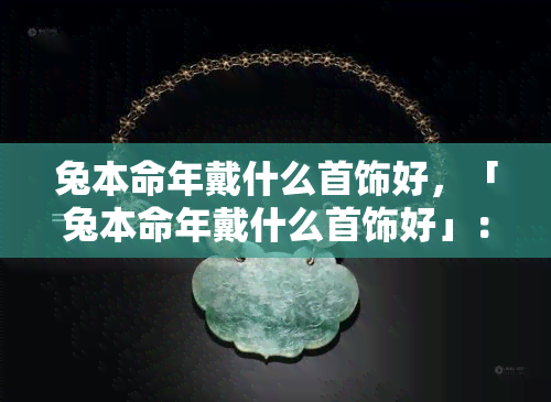 兔本命年戴什么首饰好，「兔本命年戴什么首饰好」：吉祥如意，为你带来好运的本命年饰品推荐