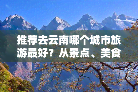 推荐去云南哪个城市旅游更好？从景点、美食到工作机会全面解析！