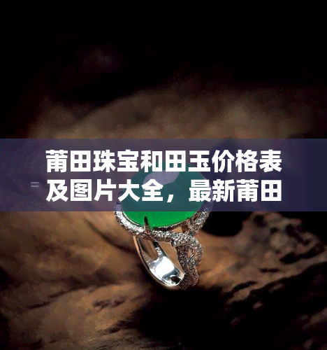 莆田珠宝和田玉价格表及图片大全，最新莆田珠宝和田玉价格表及高清图片大全，一网打尽！