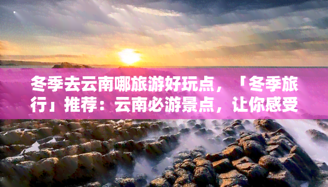 冬季去云南哪旅游好玩点，「冬季旅行」推荐：云南必游景点，让你感受别样风情！